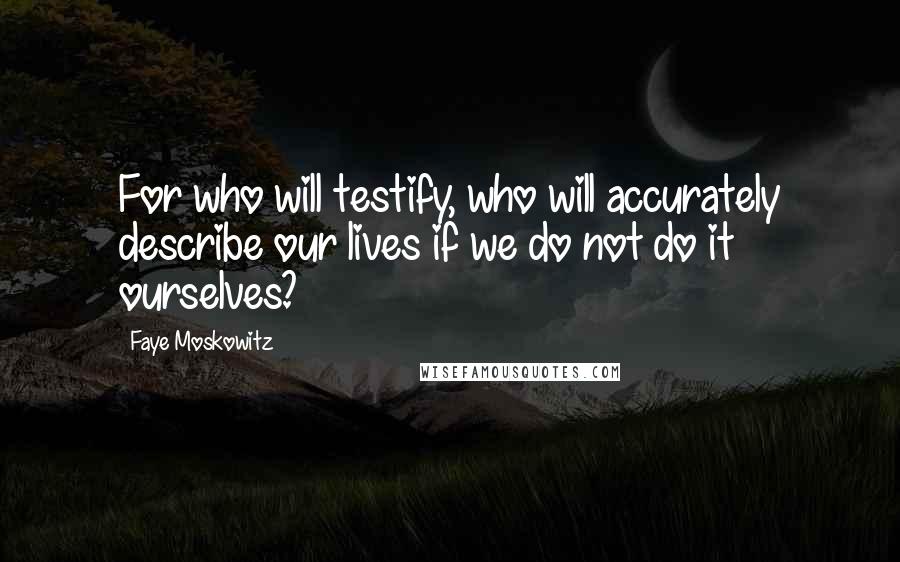 Faye Moskowitz Quotes: For who will testify, who will accurately describe our lives if we do not do it ourselves?