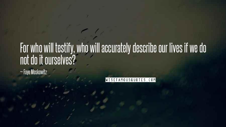 Faye Moskowitz Quotes: For who will testify, who will accurately describe our lives if we do not do it ourselves?