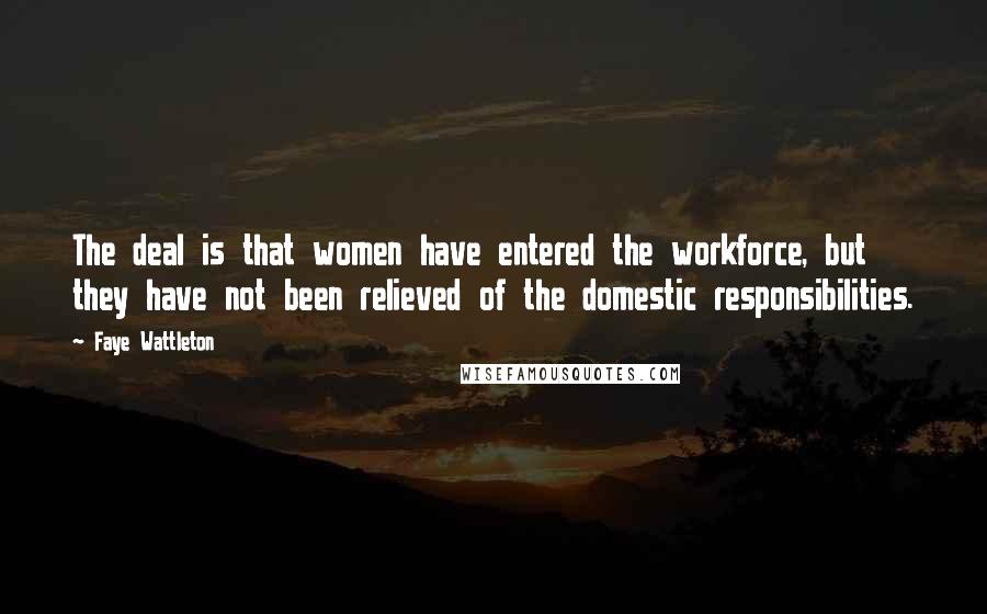 Faye Wattleton Quotes: The deal is that women have entered the workforce, but they have not been relieved of the domestic responsibilities.