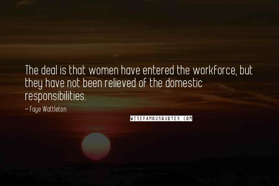 Faye Wattleton Quotes: The deal is that women have entered the workforce, but they have not been relieved of the domestic responsibilities.