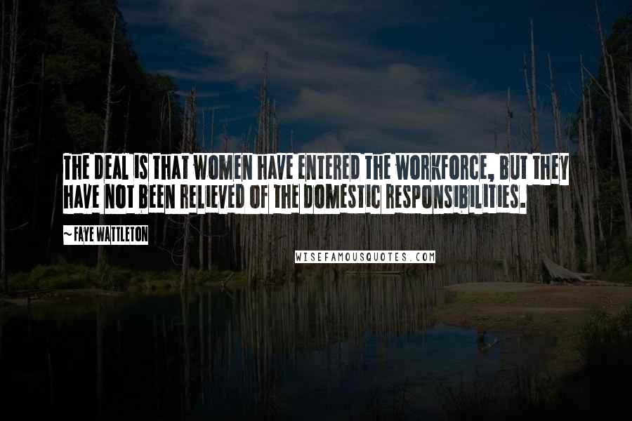 Faye Wattleton Quotes: The deal is that women have entered the workforce, but they have not been relieved of the domestic responsibilities.