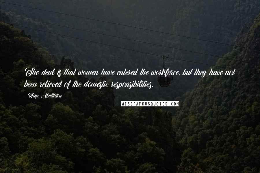 Faye Wattleton Quotes: The deal is that women have entered the workforce, but they have not been relieved of the domestic responsibilities.