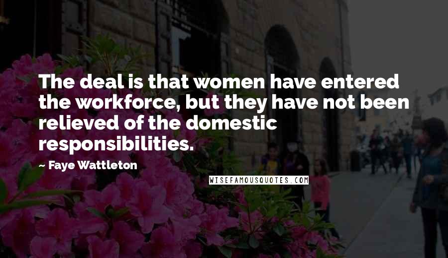 Faye Wattleton Quotes: The deal is that women have entered the workforce, but they have not been relieved of the domestic responsibilities.