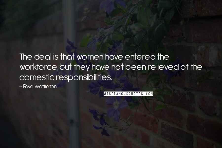 Faye Wattleton Quotes: The deal is that women have entered the workforce, but they have not been relieved of the domestic responsibilities.