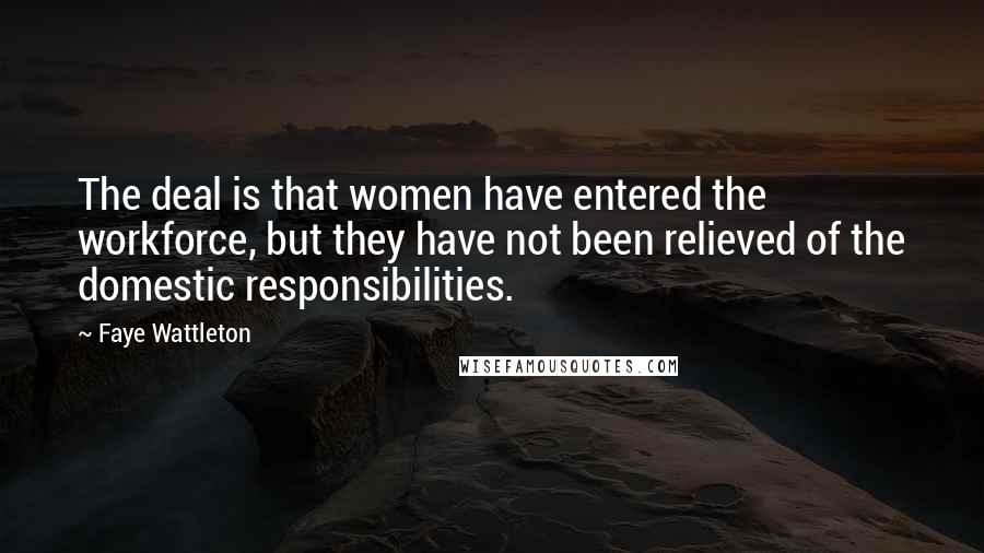 Faye Wattleton Quotes: The deal is that women have entered the workforce, but they have not been relieved of the domestic responsibilities.