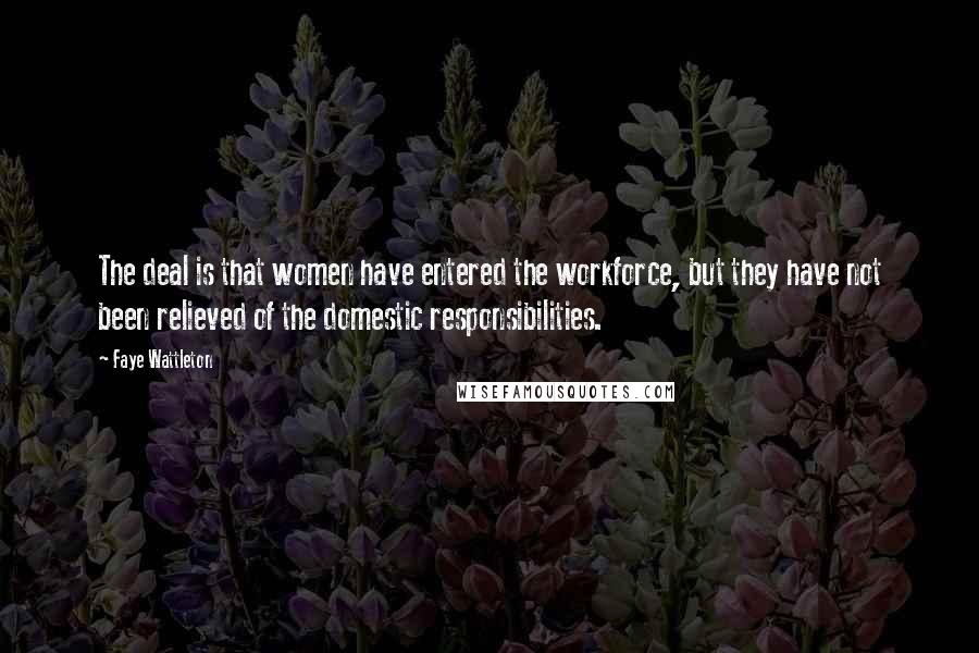 Faye Wattleton Quotes: The deal is that women have entered the workforce, but they have not been relieved of the domestic responsibilities.