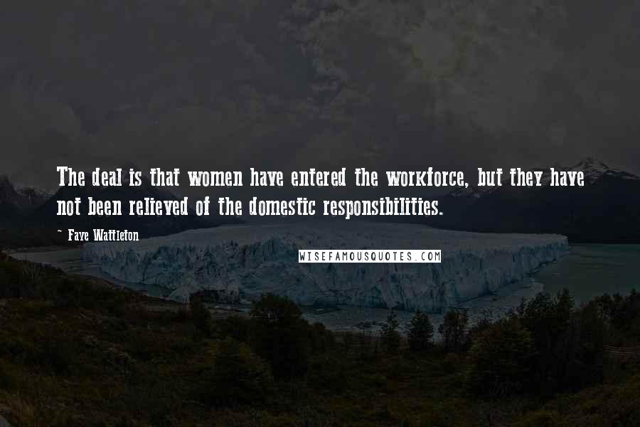 Faye Wattleton Quotes: The deal is that women have entered the workforce, but they have not been relieved of the domestic responsibilities.