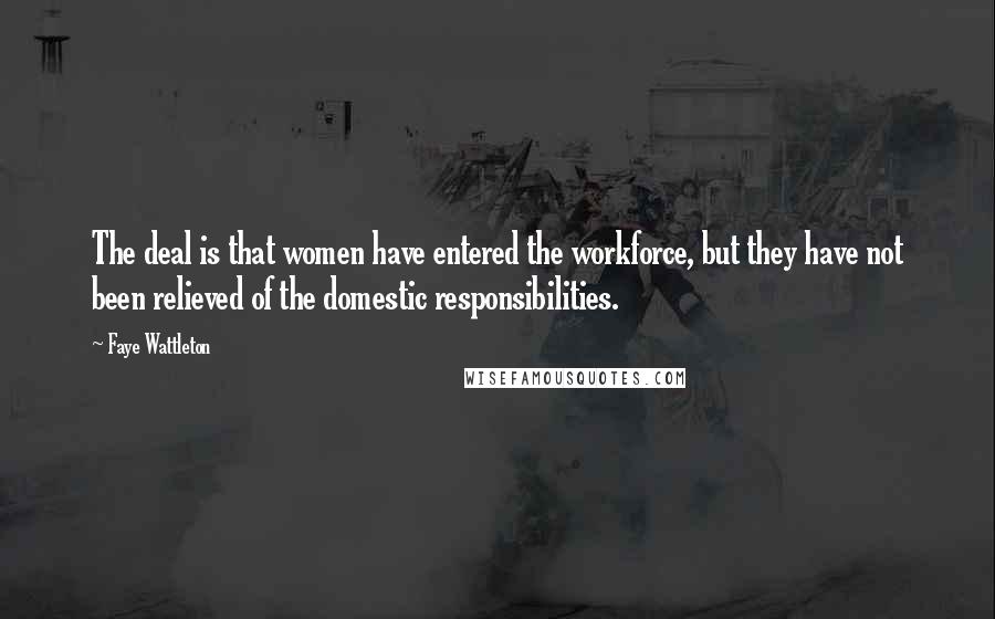 Faye Wattleton Quotes: The deal is that women have entered the workforce, but they have not been relieved of the domestic responsibilities.