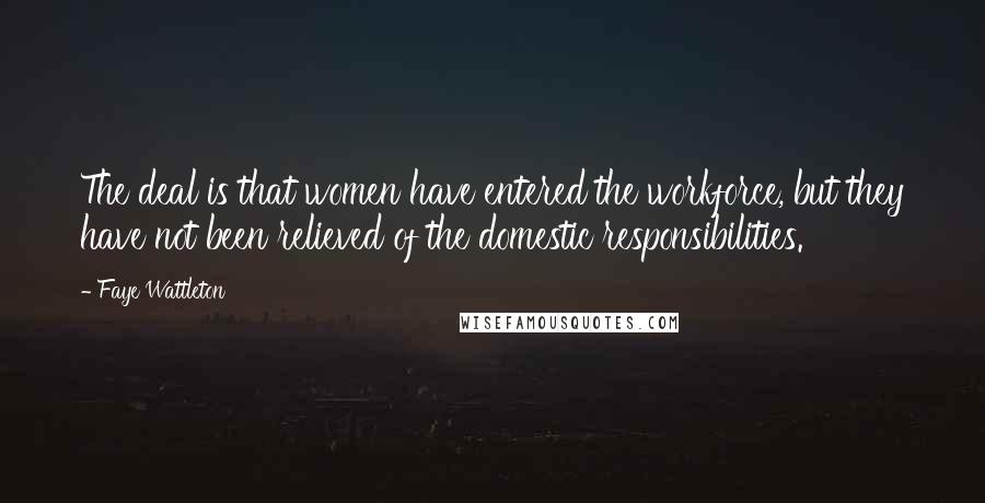 Faye Wattleton Quotes: The deal is that women have entered the workforce, but they have not been relieved of the domestic responsibilities.