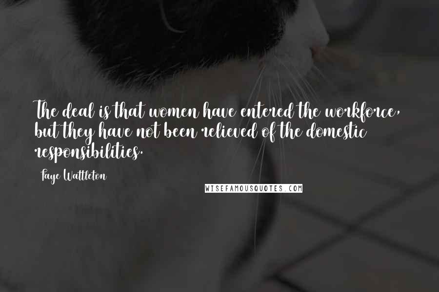 Faye Wattleton Quotes: The deal is that women have entered the workforce, but they have not been relieved of the domestic responsibilities.