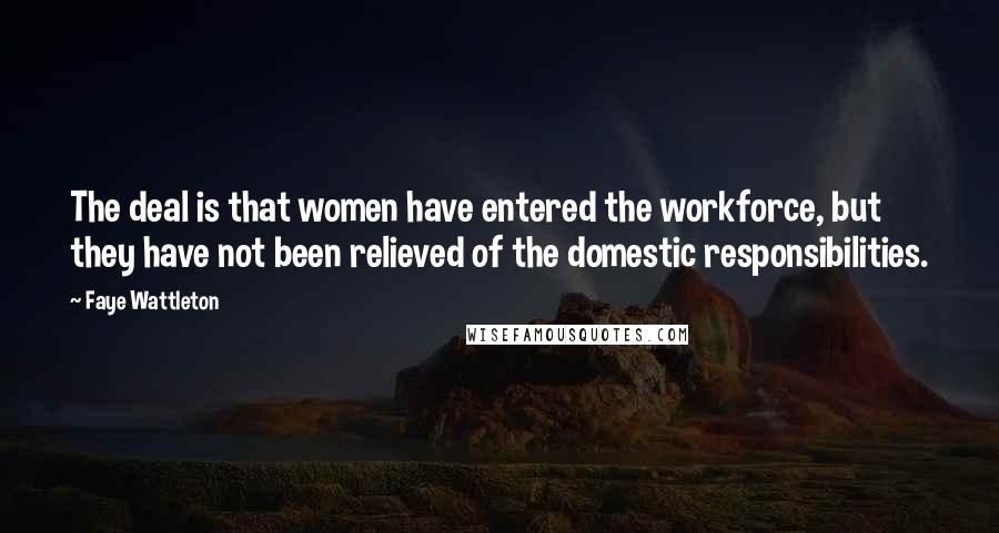 Faye Wattleton Quotes: The deal is that women have entered the workforce, but they have not been relieved of the domestic responsibilities.