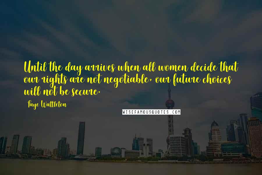 Faye Wattleton Quotes: Until the day arrives when all women decide that our rights are not negotiable, our future choices will not be secure.