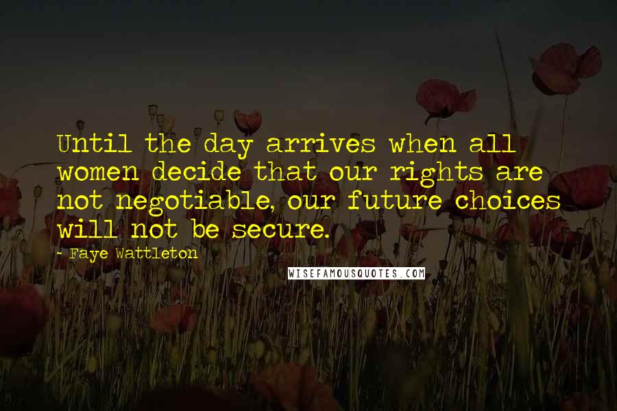 Faye Wattleton Quotes: Until the day arrives when all women decide that our rights are not negotiable, our future choices will not be secure.