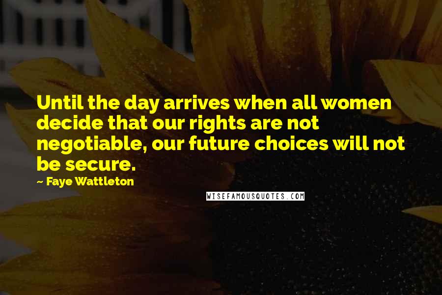 Faye Wattleton Quotes: Until the day arrives when all women decide that our rights are not negotiable, our future choices will not be secure.