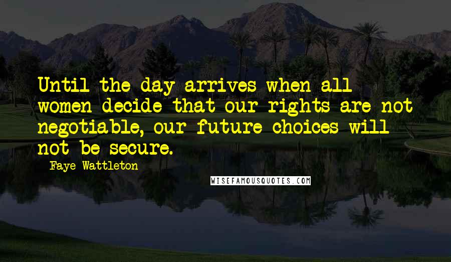 Faye Wattleton Quotes: Until the day arrives when all women decide that our rights are not negotiable, our future choices will not be secure.