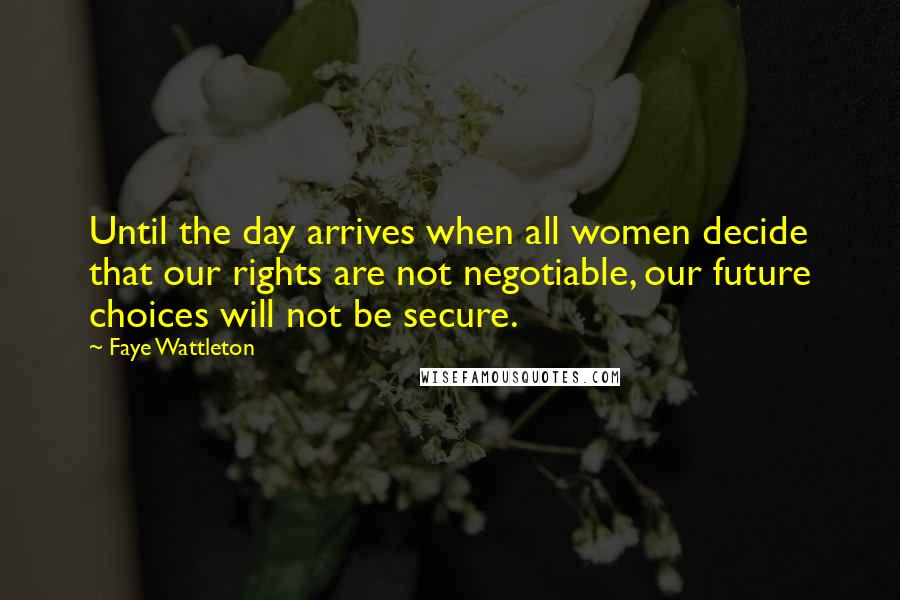 Faye Wattleton Quotes: Until the day arrives when all women decide that our rights are not negotiable, our future choices will not be secure.