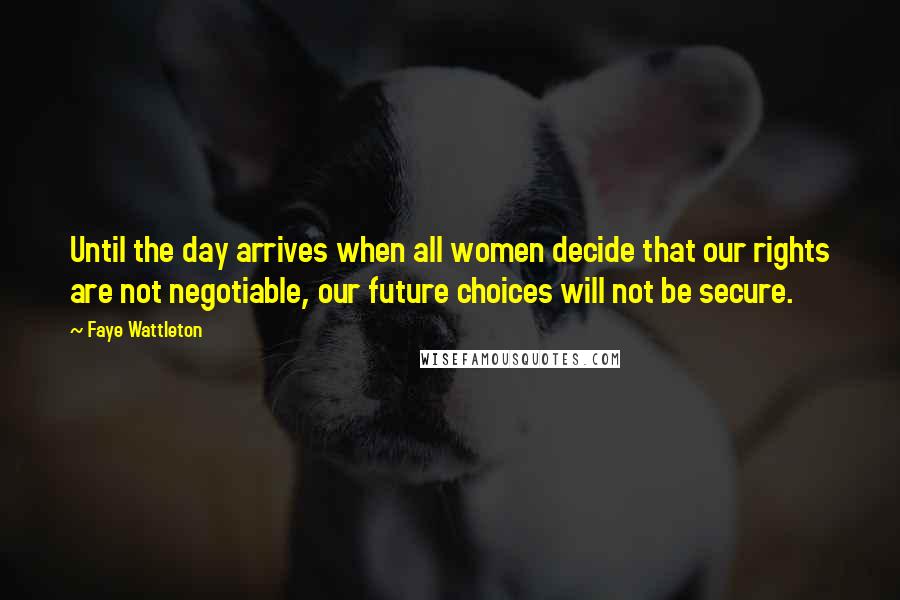 Faye Wattleton Quotes: Until the day arrives when all women decide that our rights are not negotiable, our future choices will not be secure.