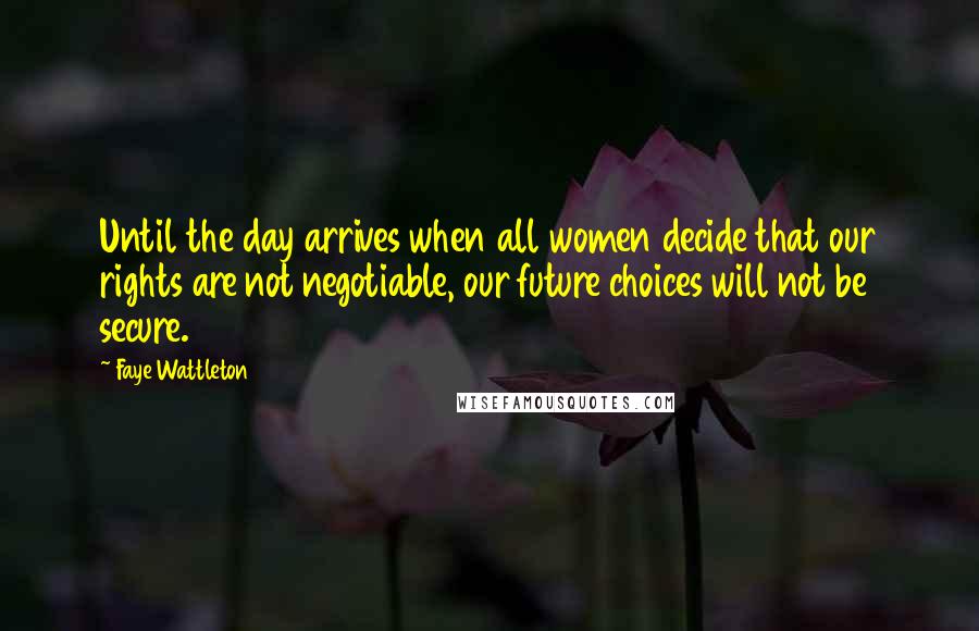 Faye Wattleton Quotes: Until the day arrives when all women decide that our rights are not negotiable, our future choices will not be secure.