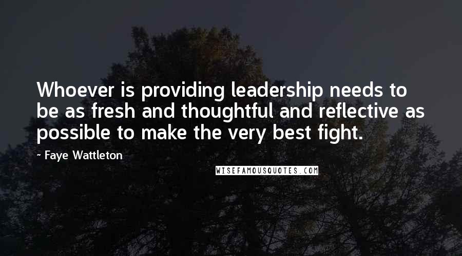Faye Wattleton Quotes: Whoever is providing leadership needs to be as fresh and thoughtful and reflective as possible to make the very best fight.