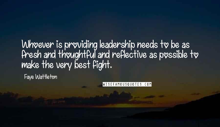 Faye Wattleton Quotes: Whoever is providing leadership needs to be as fresh and thoughtful and reflective as possible to make the very best fight.