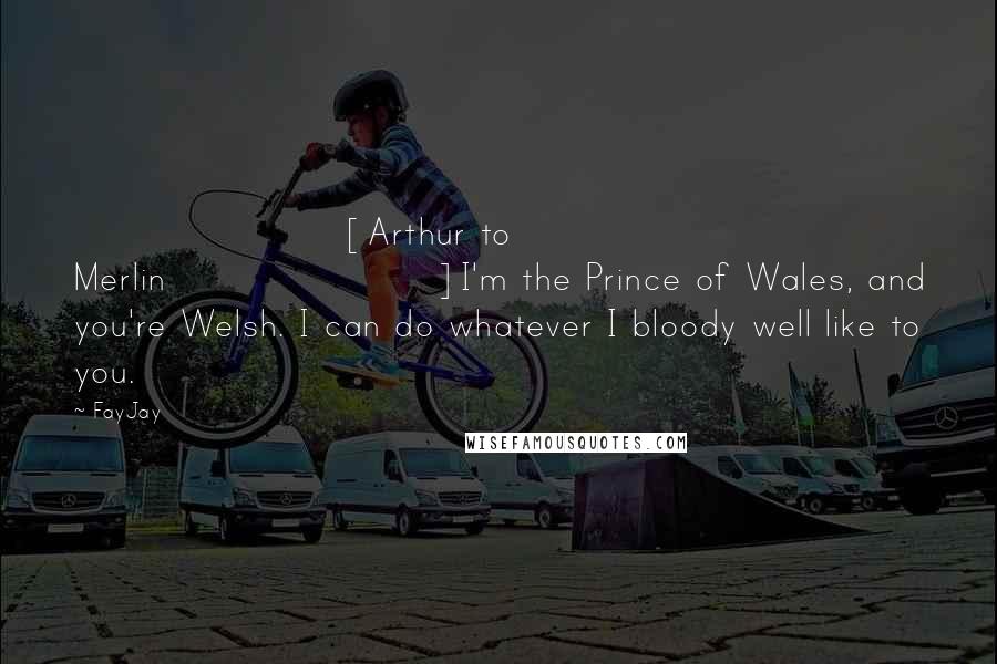 FayJay Quotes: [Arthur to Merlin]I'm the Prince of Wales, and you're Welsh. I can do whatever I bloody well like to you.