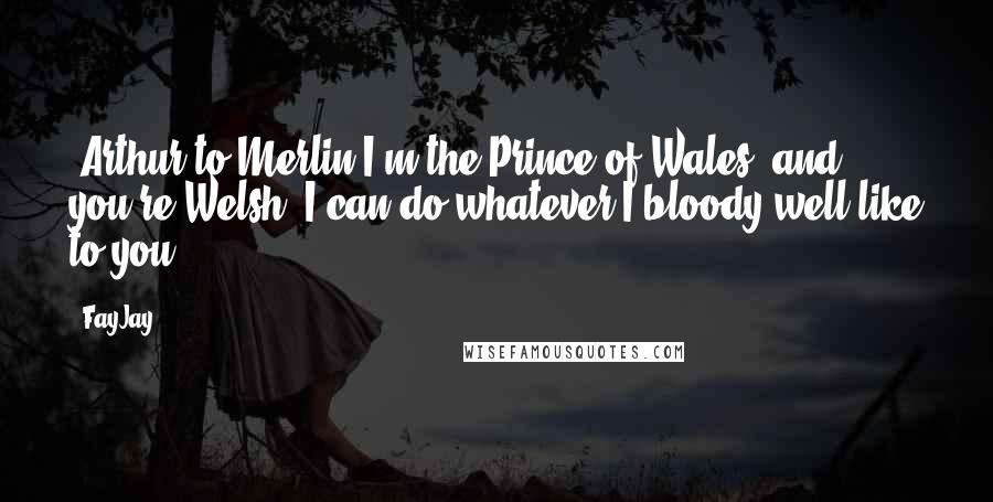 FayJay Quotes: [Arthur to Merlin]I'm the Prince of Wales, and you're Welsh. I can do whatever I bloody well like to you.