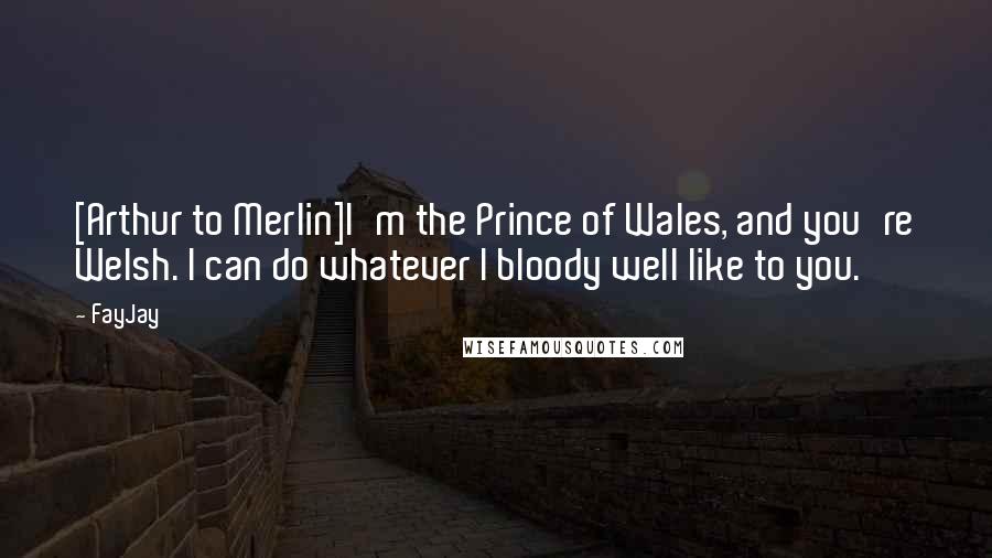 FayJay Quotes: [Arthur to Merlin]I'm the Prince of Wales, and you're Welsh. I can do whatever I bloody well like to you.