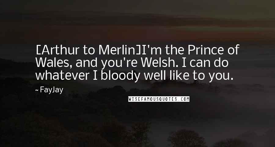 FayJay Quotes: [Arthur to Merlin]I'm the Prince of Wales, and you're Welsh. I can do whatever I bloody well like to you.