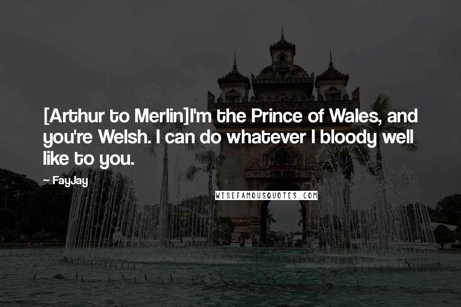 FayJay Quotes: [Arthur to Merlin]I'm the Prince of Wales, and you're Welsh. I can do whatever I bloody well like to you.