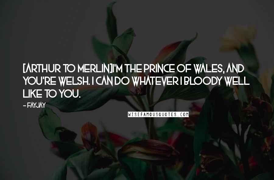 FayJay Quotes: [Arthur to Merlin]I'm the Prince of Wales, and you're Welsh. I can do whatever I bloody well like to you.