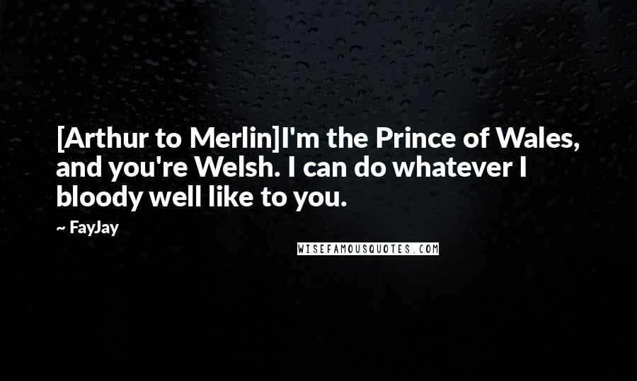 FayJay Quotes: [Arthur to Merlin]I'm the Prince of Wales, and you're Welsh. I can do whatever I bloody well like to you.