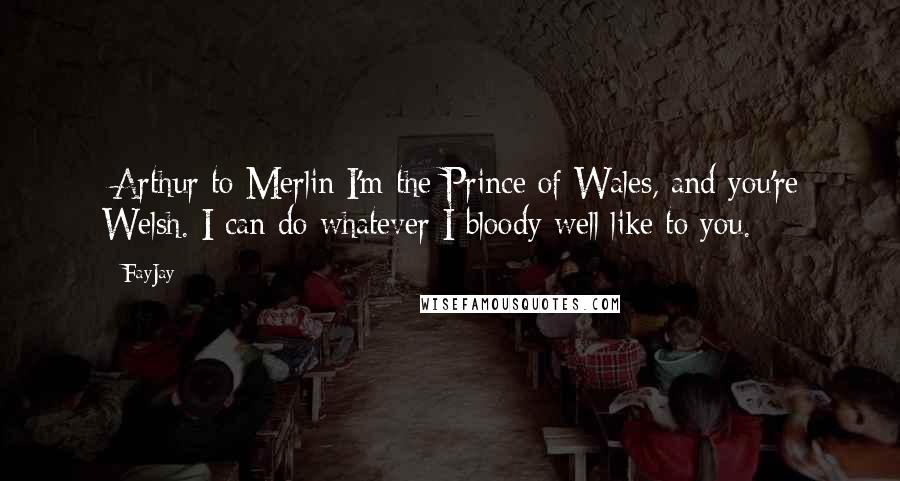 FayJay Quotes: [Arthur to Merlin]I'm the Prince of Wales, and you're Welsh. I can do whatever I bloody well like to you.