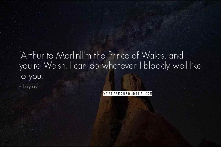 FayJay Quotes: [Arthur to Merlin]I'm the Prince of Wales, and you're Welsh. I can do whatever I bloody well like to you.
