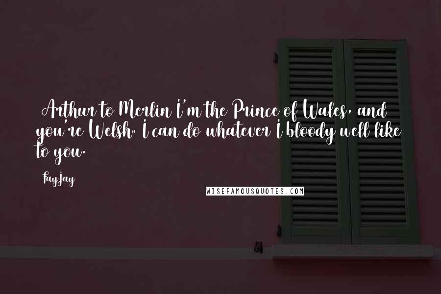 FayJay Quotes: [Arthur to Merlin]I'm the Prince of Wales, and you're Welsh. I can do whatever I bloody well like to you.