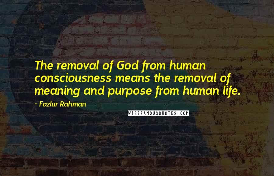 Fazlur Rahman Quotes: The removal of God from human consciousness means the removal of meaning and purpose from human life.