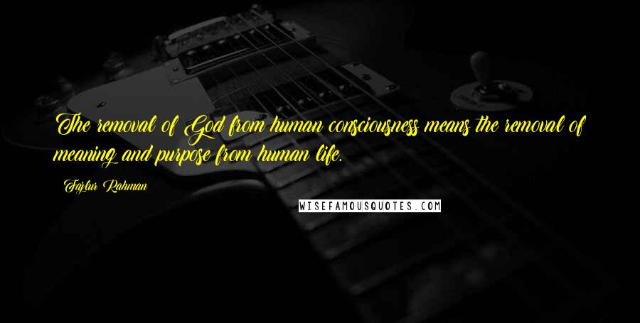 Fazlur Rahman Quotes: The removal of God from human consciousness means the removal of meaning and purpose from human life.