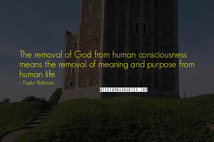 Fazlur Rahman Quotes: The removal of God from human consciousness means the removal of meaning and purpose from human life.