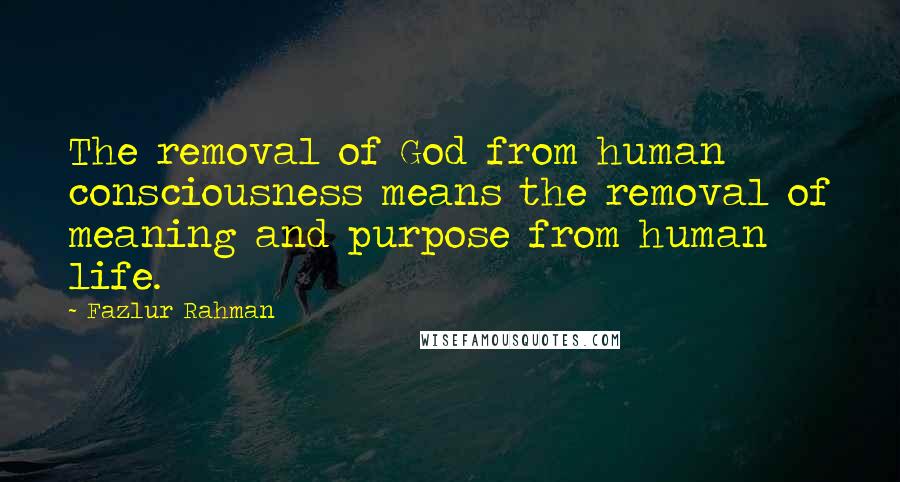 Fazlur Rahman Quotes: The removal of God from human consciousness means the removal of meaning and purpose from human life.