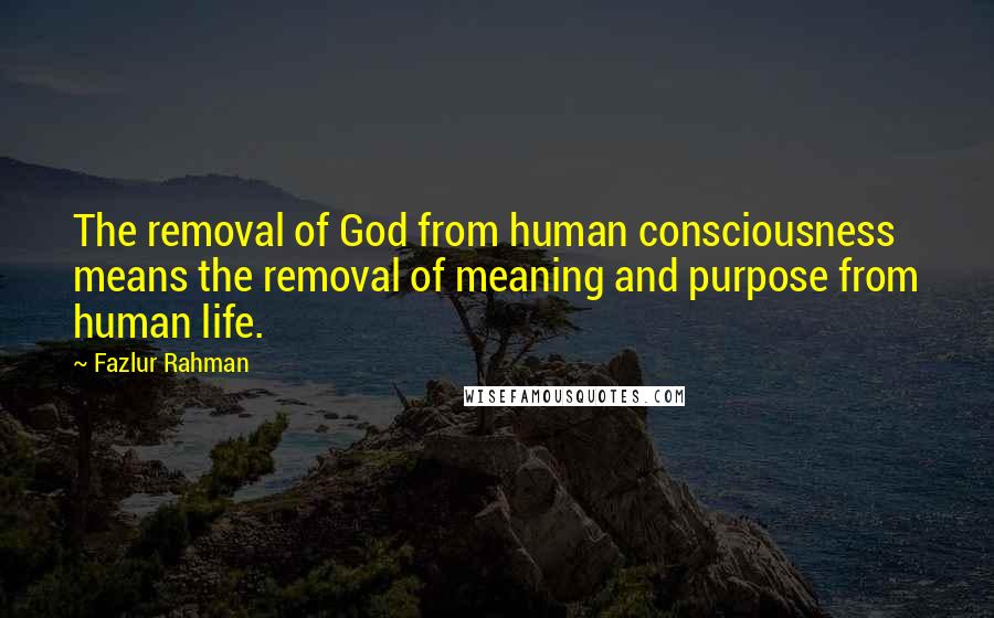 Fazlur Rahman Quotes: The removal of God from human consciousness means the removal of meaning and purpose from human life.