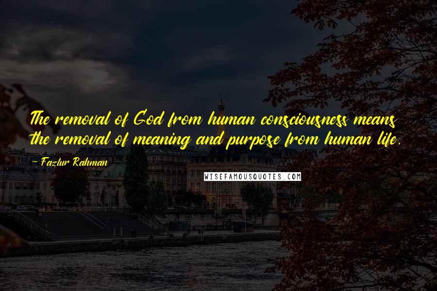 Fazlur Rahman Quotes: The removal of God from human consciousness means the removal of meaning and purpose from human life.