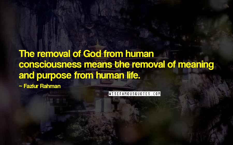 Fazlur Rahman Quotes: The removal of God from human consciousness means the removal of meaning and purpose from human life.