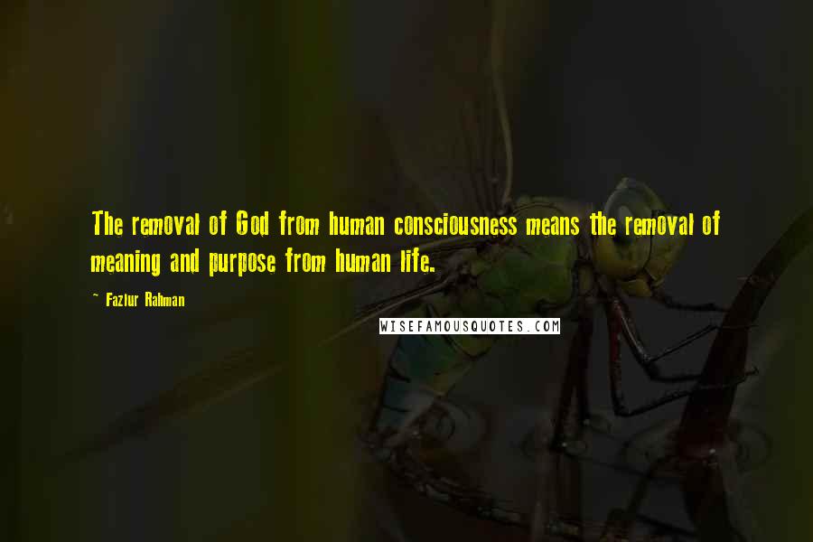 Fazlur Rahman Quotes: The removal of God from human consciousness means the removal of meaning and purpose from human life.