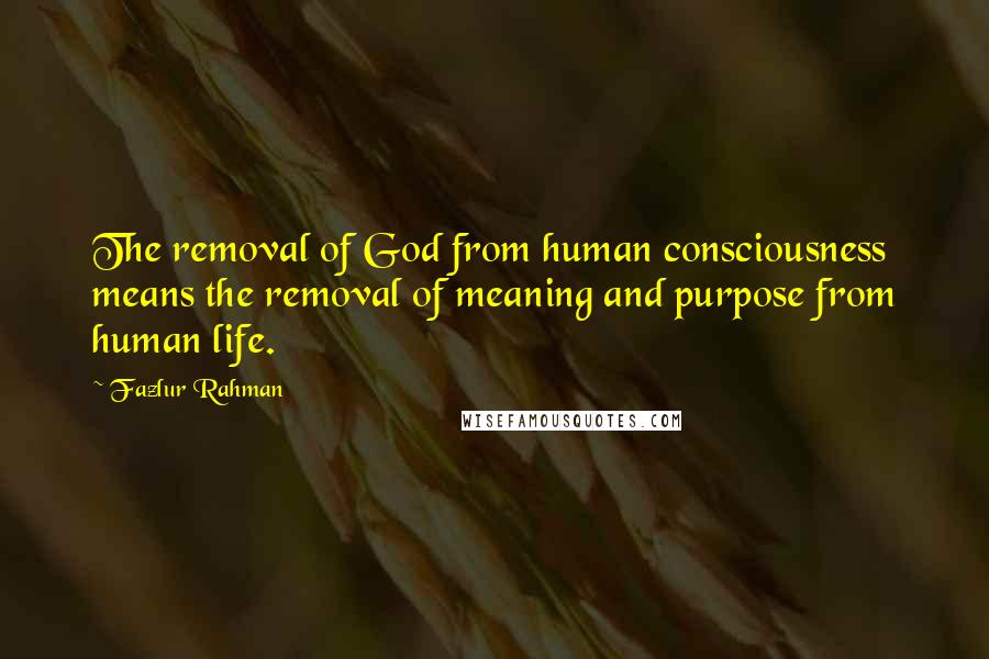 Fazlur Rahman Quotes: The removal of God from human consciousness means the removal of meaning and purpose from human life.