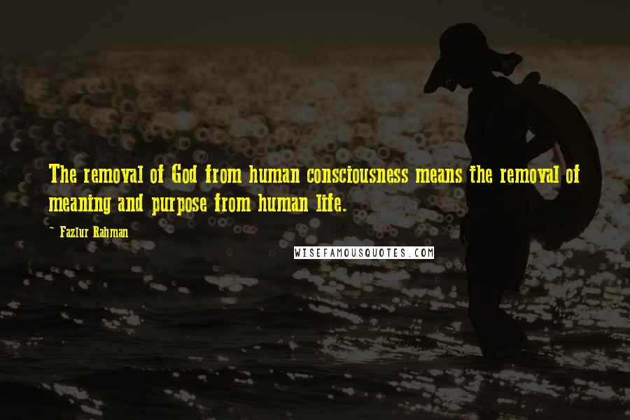 Fazlur Rahman Quotes: The removal of God from human consciousness means the removal of meaning and purpose from human life.