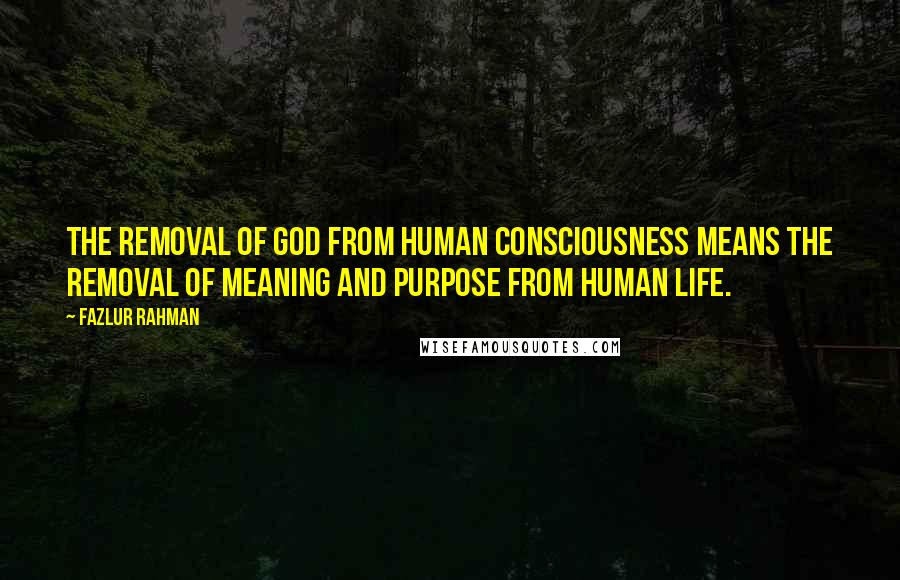 Fazlur Rahman Quotes: The removal of God from human consciousness means the removal of meaning and purpose from human life.