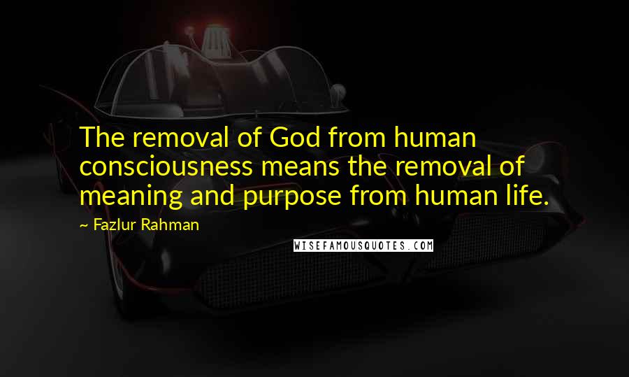 Fazlur Rahman Quotes: The removal of God from human consciousness means the removal of meaning and purpose from human life.