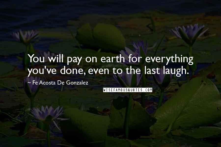 Fe Acosta De Gonzalez Quotes: You will pay on earth for everything you've done, even to the last laugh.