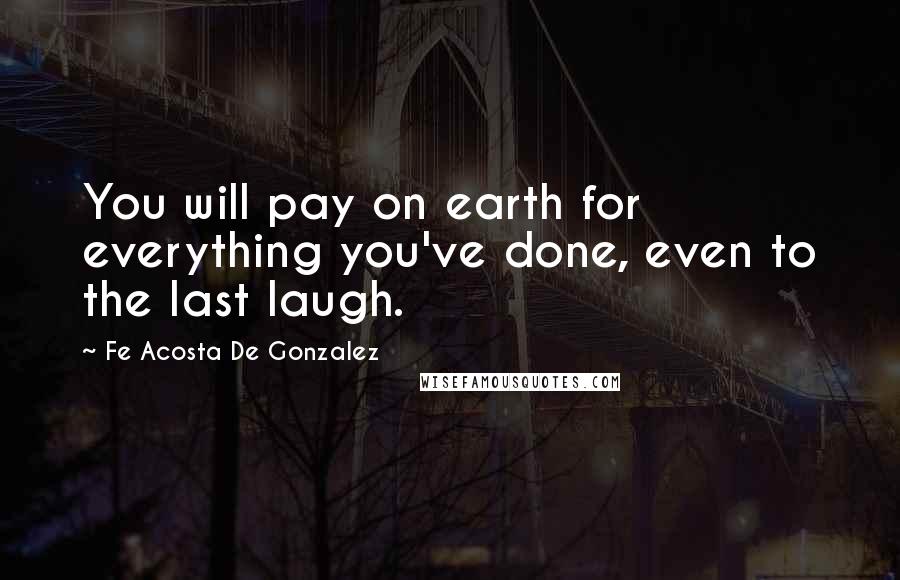 Fe Acosta De Gonzalez Quotes: You will pay on earth for everything you've done, even to the last laugh.