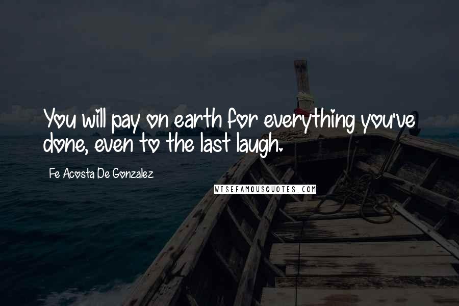 Fe Acosta De Gonzalez Quotes: You will pay on earth for everything you've done, even to the last laugh.