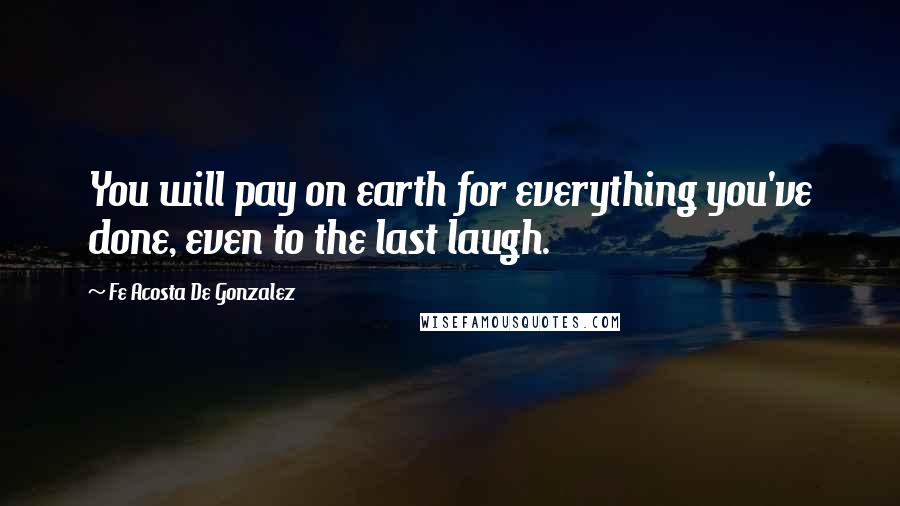 Fe Acosta De Gonzalez Quotes: You will pay on earth for everything you've done, even to the last laugh.